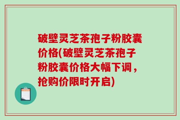 破壁灵芝茶孢子粉胶囊价格(破壁灵芝茶孢子粉胶囊价格大幅下调，抢购价限时开启)