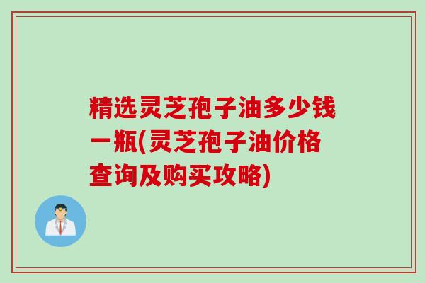 精选灵芝孢子油多少钱一瓶(灵芝孢子油价格查询及购买攻略)