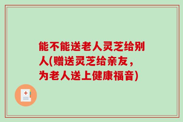 能不能送老人灵芝给别人(赠送灵芝给亲友，为老人送上健康福音)