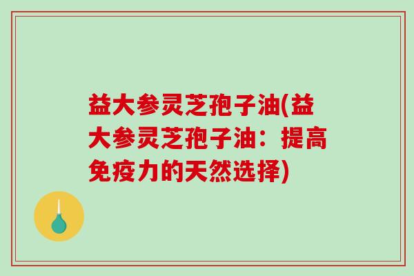 益大参灵芝孢子油(益大参灵芝孢子油：提高免疫力的天然选择)