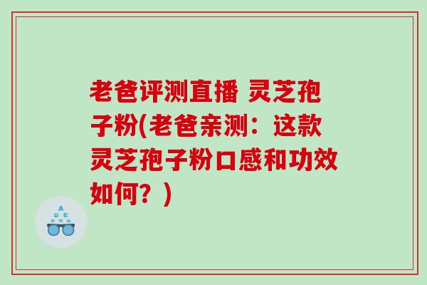 老爸评测直播 灵芝孢子粉(老爸亲测：这款灵芝孢子粉口感和功效如何？)