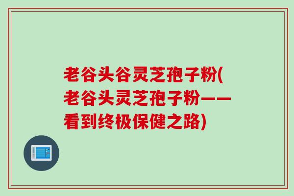 老谷头谷灵芝孢子粉(老谷头灵芝孢子粉——看到终极保健之路) 老谷头谷灵芝孢子粉(老谷头灵芝孢子粉——看到终极保健之路)