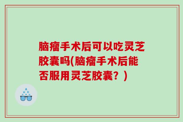 脑瘤手术后可以吃灵芝胶囊吗(脑瘤手术后能否服用灵芝胶囊？)