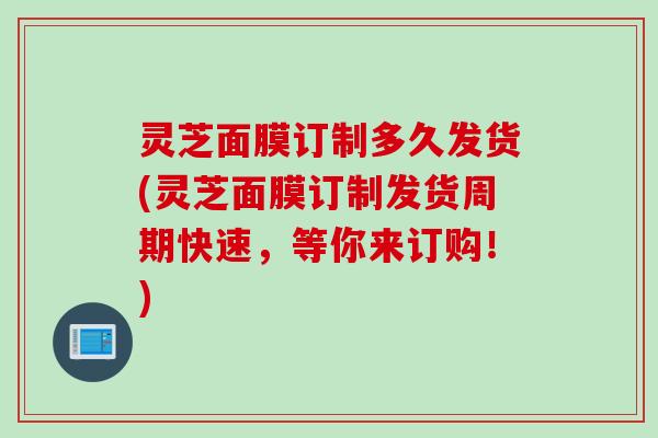 灵芝面膜订制多久发货(灵芝面膜订制发货周期快速，等你来订购！)