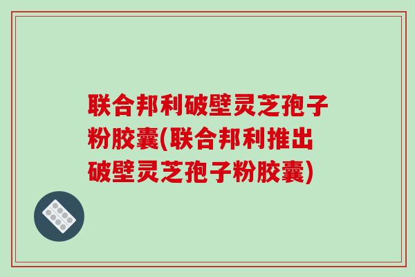 联合邦利破壁灵芝孢子粉胶囊(联合邦利推出破壁灵芝孢子粉胶囊)