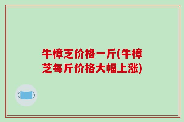 牛樟芝价格一斤(牛樟芝每斤价格大幅上涨)