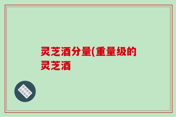 灵芝酒分量(重量级的灵芝酒