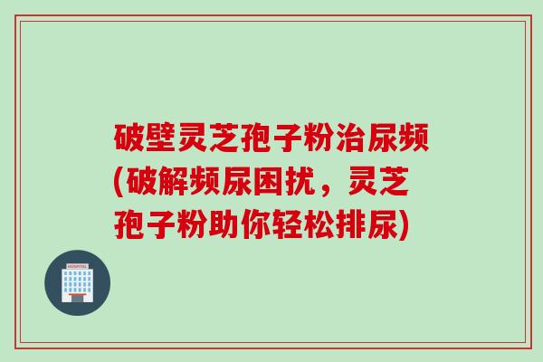 破壁灵芝孢子粉治尿频(破解频尿困扰，灵芝孢子粉助你轻松排尿)
