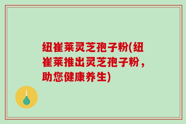纽崔莱灵芝孢子粉(纽崔莱推出灵芝孢子粉，助您健康养生)