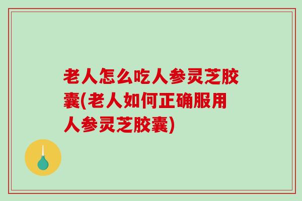 老人怎么吃人参灵芝胶囊(老人如何正确服用人参灵芝胶囊)