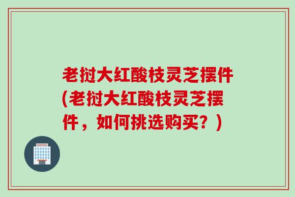 老挝大红酸枝灵芝摆件(老挝大红酸枝灵芝摆件，如何挑选购买？)