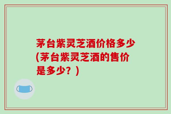 茅台紫灵芝酒价格多少(茅台紫灵芝酒的售价是多少？)