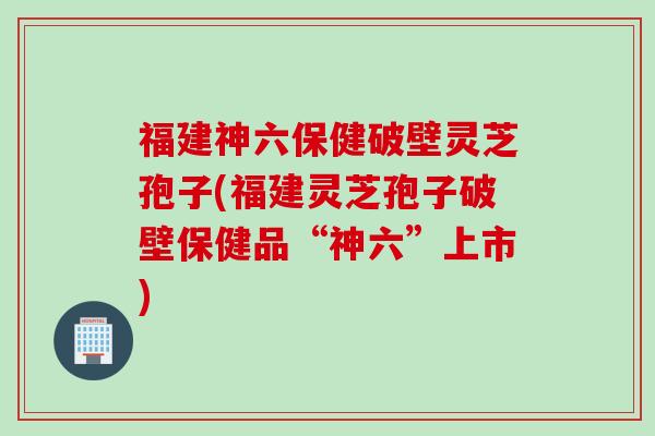 福建神六保健破壁灵芝孢子(福建灵芝孢子破壁保健品“神六”上市)