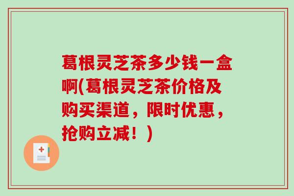 葛根灵芝茶多少钱一盒啊(葛根灵芝茶价格及购买渠道，限时优惠，抢购立减！)