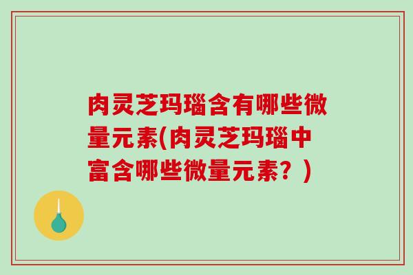 肉灵芝玛瑙含有哪些微量元素(肉灵芝玛瑙中富含哪些微量元素？)