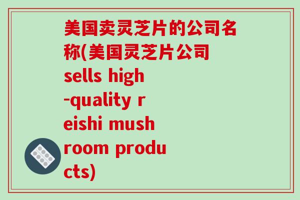 美国卖灵芝片的公司名称(美国灵芝片公司 sells high-quality reishi mushroom products)