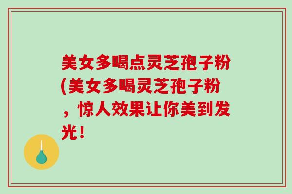 美女多喝点灵芝孢子粉(美女多喝灵芝孢子粉，惊人效果让你美到发光！