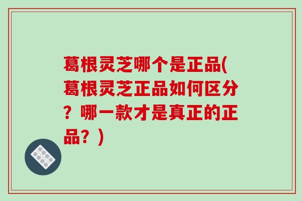 葛根灵芝哪个是正品(葛根灵芝正品如何区分？哪一款才是真正的正品？)