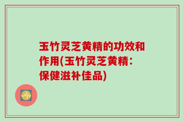 玉竹灵芝黄精的功效和作用(玉竹灵芝黄精：保健滋补佳品)