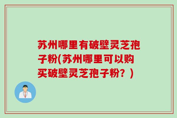苏州哪里有破壁灵芝孢子粉(苏州哪里可以购买破壁灵芝孢子粉？)