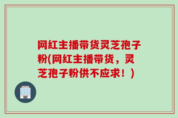 网红主播带货灵芝孢子粉(网红主播带货，灵芝孢子粉供不应求！)