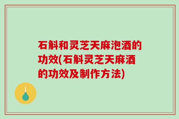 石斛和灵芝天麻泡酒的功效(石斛灵芝天麻酒的功效及制作方法)