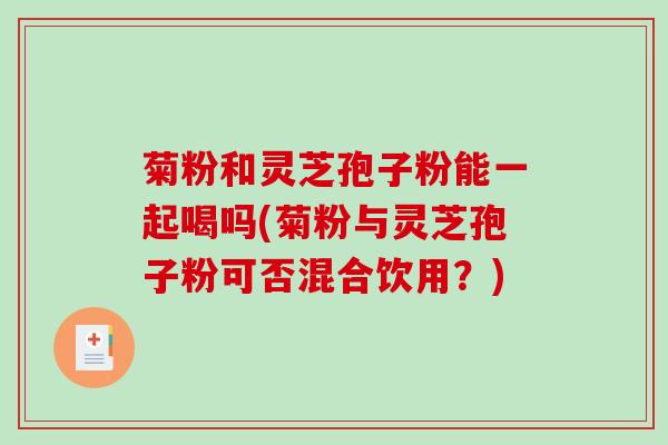 菊粉和灵芝孢子粉能一起喝吗(菊粉与灵芝孢子粉可否混合饮用？)