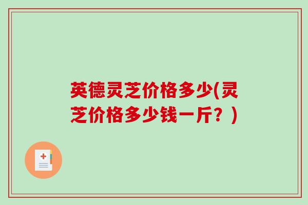 英德灵芝价格多少(灵芝价格多少钱一斤？)