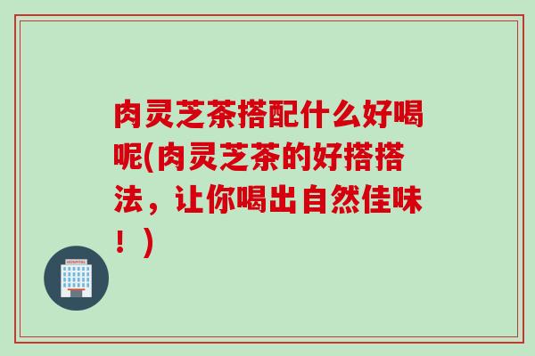 肉灵芝茶搭配什么好喝呢(肉灵芝茶的好搭搭法，让你喝出自然佳味！)