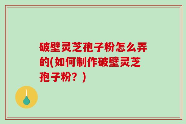 破壁灵芝孢子粉怎么弄的(如何制作破壁灵芝孢子粉？)