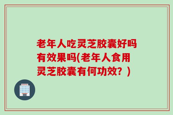 老年人吃灵芝胶囊好吗有效果吗(老年人食用灵芝胶囊有何功效？)