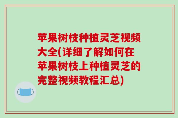 苹果树枝种植灵芝视频大全(详细了解如何在苹果树枝上种植灵芝的完整视频教程汇总)