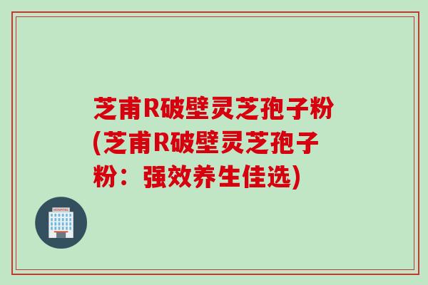 芝甫R破壁灵芝孢子粉(芝甫R破壁灵芝孢子粉：强效养生佳选)