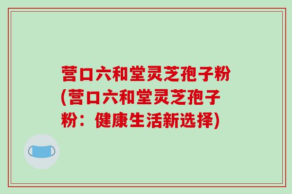 营口六和堂灵芝孢子粉(营口六和堂灵芝孢子粉：健康生活新选择)