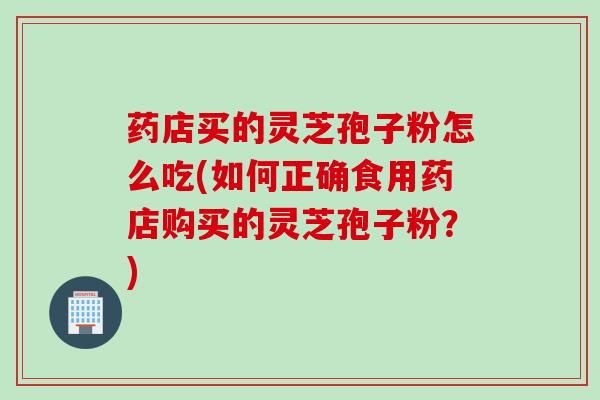药店买的灵芝孢子粉怎么吃(如何正确食用药店购买的灵芝孢子粉？)