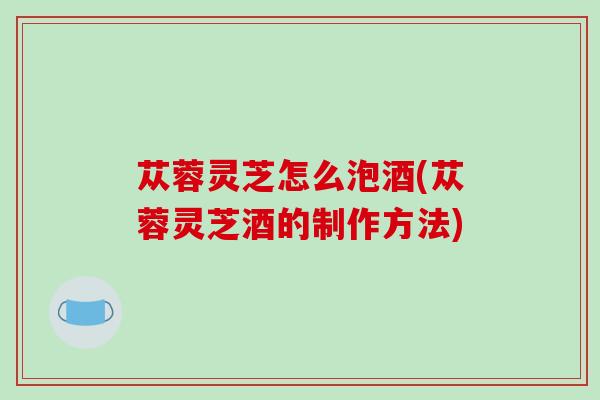 苁蓉灵芝怎么泡酒(苁蓉灵芝酒的制作方法)