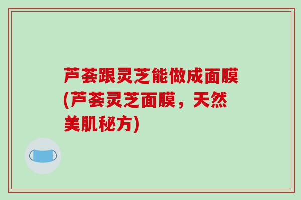 芦荟跟灵芝能做成面膜(芦荟灵芝面膜，天然美肌秘方)