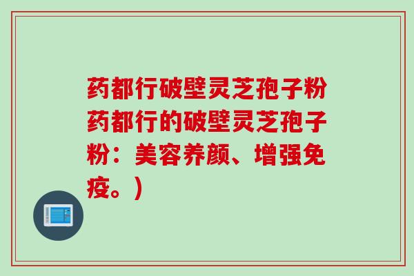 药都行破壁灵芝孢子粉药都行的破壁灵芝孢子粉：美容养颜、增强免疫。)