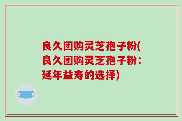 良久团购灵芝孢子粉(良久团购灵芝孢子粉：延年益寿的选择)