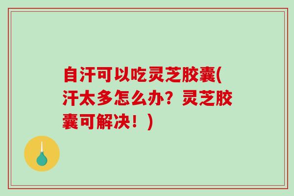 自汗可以吃灵芝胶囊(汗太多怎么办？灵芝胶囊可解决！)