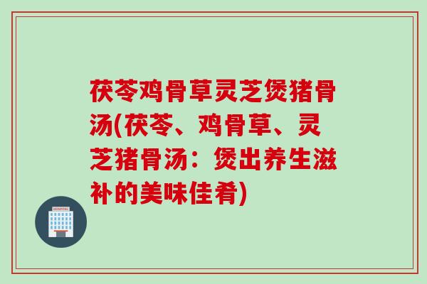茯苓鸡骨草灵芝煲猪骨汤(茯苓、鸡骨草、灵芝猪骨汤：煲出养生滋补的美味佳肴)