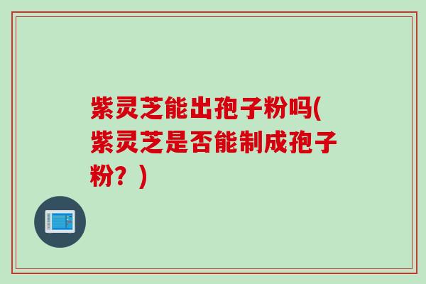 紫灵芝能出孢子粉吗(紫灵芝是否能制成孢子粉？)