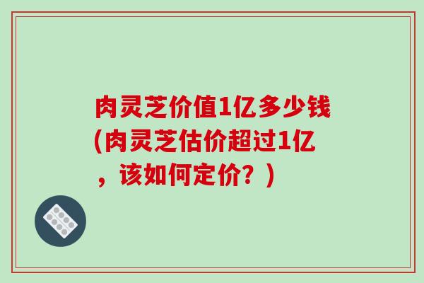 肉灵芝价值1亿多少钱(肉灵芝估价超过1亿，该如何定价？)