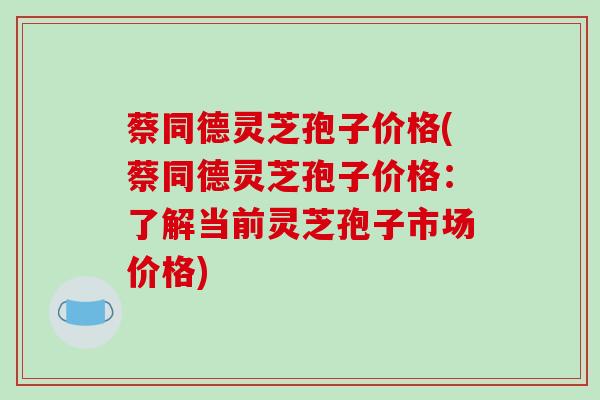 蔡同德灵芝孢子价格(蔡同德灵芝孢子价格：了解当前灵芝孢子市场价格)