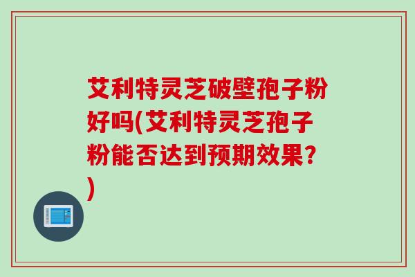艾利特灵芝破壁孢子粉好吗(艾利特灵芝孢子粉能否达到预期效果？)