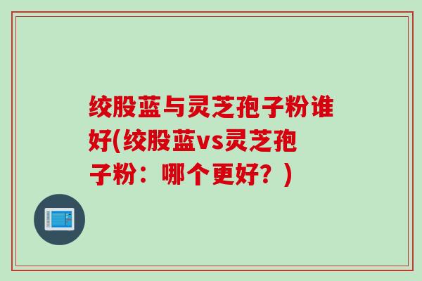 绞股蓝与灵芝孢子粉谁好(绞股蓝vs灵芝孢子粉：哪个更好？)