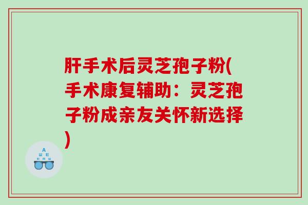 肝手术后灵芝孢子粉(手术康复辅助：灵芝孢子粉成亲友关怀新选择)