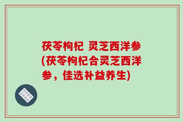 茯苓枸杞 灵芝西洋参(茯苓枸杞合灵芝西洋参，佳选补益养生)