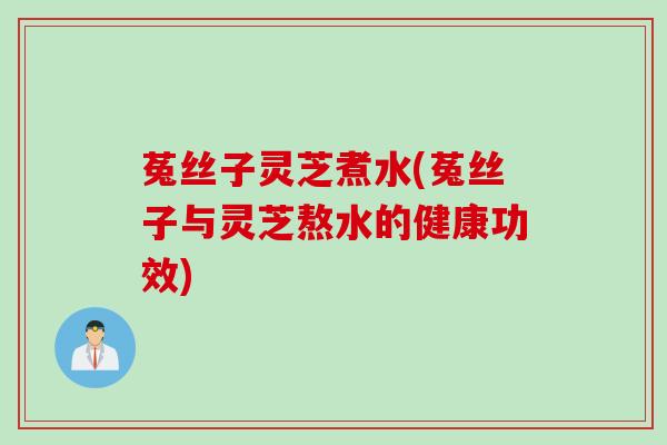 菟丝子灵芝煮水(菟丝子与灵芝熬水的健康功效)