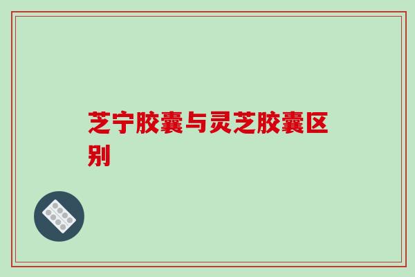 芝宁胶囊与灵芝胶囊区别